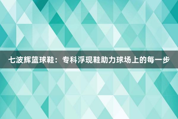 七波辉篮球鞋：专科浮现鞋助力球场上的每一步